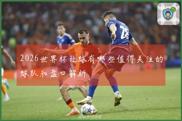 2026世界杯让球有哪些值得关注的球队和盘口解析