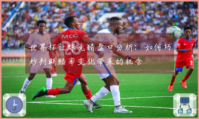 世界杯让球竞猜盘口分析：如何巧妙判断赔率变化带来的机会