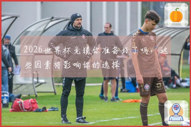 2026世界杯竞猜你准备好了吗，这些因素将影响你的选择