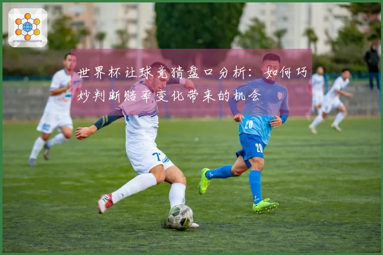世界杯让球竞猜盘口分析：如何巧妙判断赔率变化带来的机会